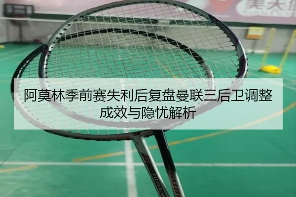 阿莫林季前赛失利后复盘曼联三后卫调整成效与隐忧解析